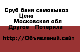 Сруб бани самовывоз › Цена ­ 240 000 - Московская обл. Другое » Потеряли   